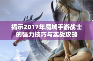 揭示2017年魔域手游战士的强力技巧与实战攻略