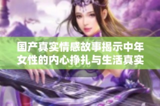 国产真实情感故事揭示中年女性的内心挣扎与生活真实写照