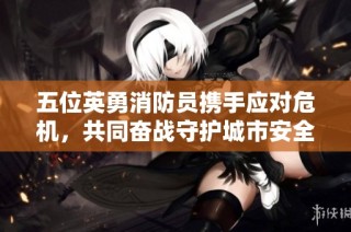 五位英勇消防员携手应对危机，共同奋战守护城市安全的感人故事