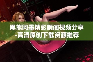黑熊阿墨精彩瞬间视频分享-高清原创下载资源推荐