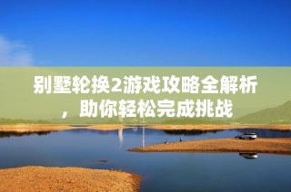 别墅轮换2游戏攻略全解析，助你轻松完成挑战