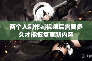 两个人制作aj视频后需要多久才能恢复更新内容