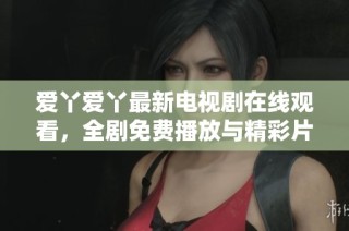 爱丫爱丫最新电视剧在线观看，全剧免费播放与精彩片段分享