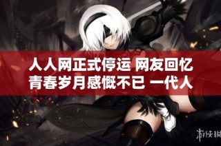 人人网正式停运 网友回忆青春岁月感慨不已 一代人的记忆画上句号