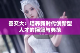 善交大：培养新时代创新型人才的摇篮与典范