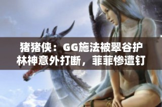 猪猪侠：GG施法被翠谷护林神意外打断，菲菲惨遭钉地危机四伏