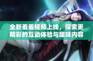 全新羞羞视频上线，探索更精彩的互动体验与趣味内容