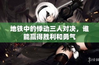 地铁中的悸动三人对决，谁能赢得胜利和勇气