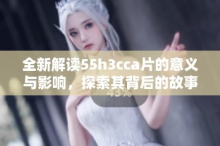 全新解读55h3cca片的意义与影响，探索其背后的故事与价值