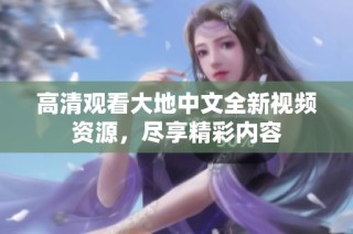 高清观看大地中文全新视频资源，尽享精彩内容