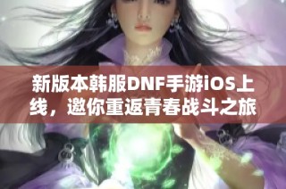 新版本韩服DNF手游iOS上线，邀你重返青春战斗之旅！