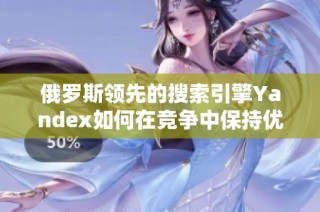 俄罗斯领先的搜索引擎Yandex如何在竞争中保持优势