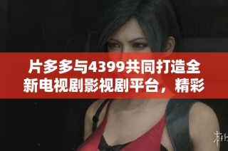 片多多与4399共同打造全新电视剧影视剧平台，精彩内容不容错过