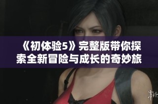 《初体验5》完整版带你探索全新冒险与成长的奇妙旅程