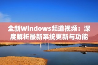 全新Windows频道视频：深度解析最新系统更新与功能亮点