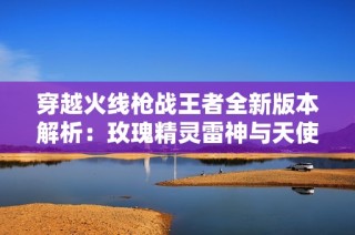 穿越火线枪战王者全新版本解析：玫瑰精灵雷神与天使武器的详细介绍与评测