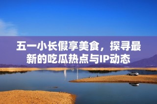 五一小长假享美食，探寻最新的吃瓜热点与IP动态