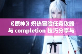 《原神》炽热冒险任务攻略与 completion 技巧分享与解析
