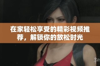在家轻松享受的精彩视频推荐，解锁你的放松时光