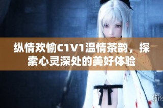 纵情欢愉C1V1温情茶韵，探索心灵深处的美好体验