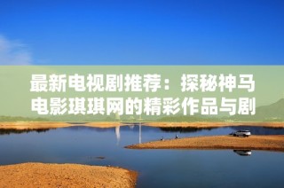 最新电视剧推荐：探秘神马电影琪琪网的精彩作品与剧情解析