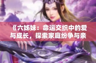 《六姊妹：命运交织中的爱与成长，探索家庭纷争与亲情的深刻故事》