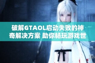破解GTAOL启动失败的神奇解决方案 助你畅玩游戏世界