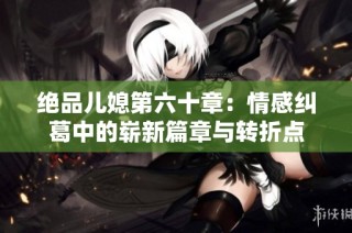 绝品儿媳第六十章：情感纠葛中的崭新篇章与转折点