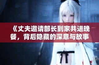 《丈夫邀请部长到家共进晚餐，背后隐藏的深意与故事》