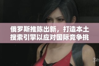 俄罗斯推陈出新，打造本土搜索引擎以应对国际竞争挑战