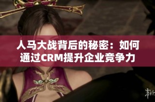 人马大战背后的秘密：如何通过CRM提升企业竞争力