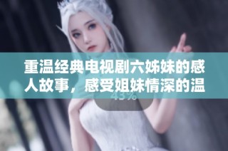 重温经典电视剧六姊妹的感人故事，感受姐妹情深的温暖与坚韧