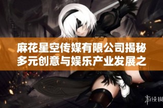 麻花星空传媒有限公司揭秘多元创意与娱乐产业发展之路