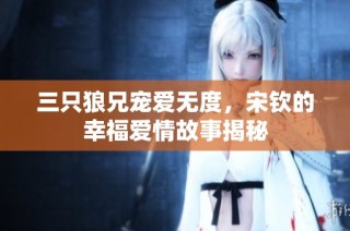 三只狼兄宠爱无度，宋钦的幸福爱情故事揭秘