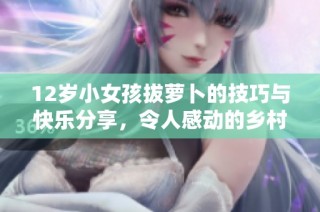 12岁小女孩拔萝卜的技巧与快乐分享，令人感动的乡村故事