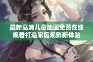 最新高清儿童动画免费在线观看打造家庭观影新体验