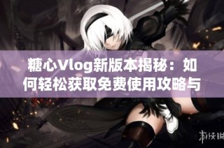 糖心Vlog新版本揭秘：如何轻松获取免费使用攻略与技巧