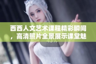 西西人文艺术课程精彩瞬间，高清照片全景展示课堂魅力与创意