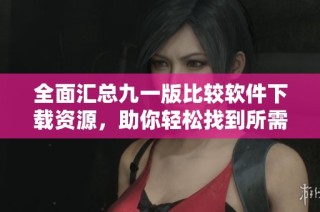 全面汇总九一版比较软件下载资源，助你轻松找到所需工具