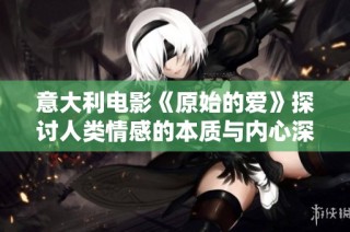意大利电影《原始的爱》探讨人类情感的本质与内心深处的欲望与挣扎
