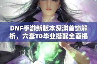 DNF手游新版本深渊首饰解析，六套T0毕业搭配全面揭秘