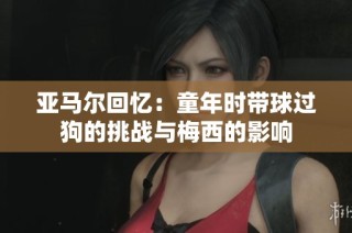 亚马尔回忆：童年时带球过狗的挑战与梅西的影响