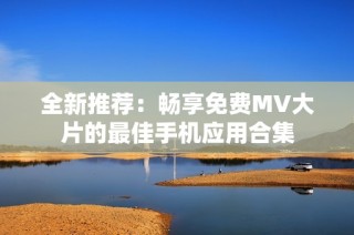 全新推荐：畅享免费MV大片的最佳手机应用合集