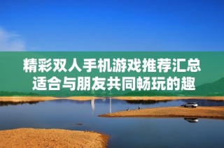 精彩双人手机游戏推荐汇总 适合与朋友共同畅玩的趣味小游戏合集