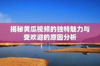 揭秘黄瓜视频的独特魅力与受欢迎的原因分析