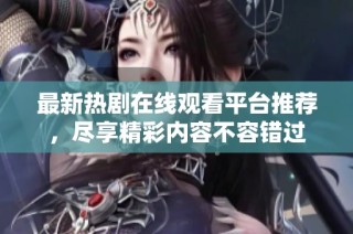 最新热剧在线观看平台推荐，尽享精彩内容不容错过
