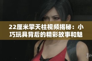 22厘米擎天柱视频揭秘：小巧玩具背后的精彩故事和魅力