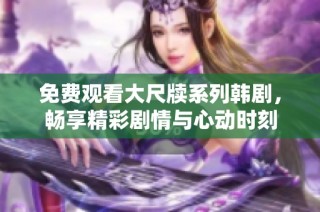 免费观看大尺牍系列韩剧，畅享精彩剧情与心动时刻
