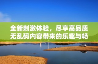 全新刺激体验，尽享高品质无乱码内容带来的乐趣与畅快