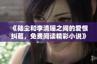《陆尘和李清瑶之间的爱恨纠葛，免费阅读精彩小说》